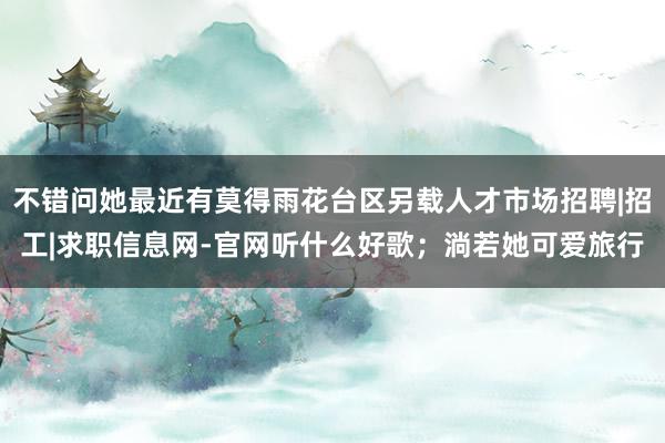 不错问她最近有莫得雨花台区另载人才市场招聘|招工|求职信息网-官网听什么好歌；淌若她可爱旅行